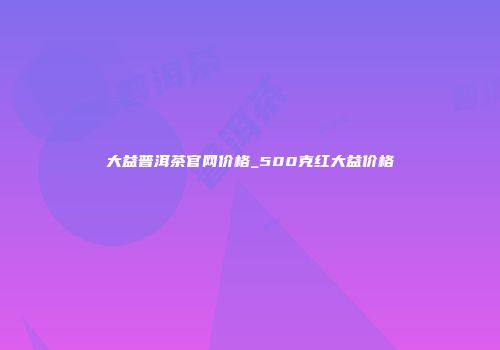 大益普洱茶官网价格_500克红大益价格