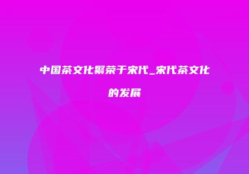 中国茶文化繁荣于宋代_宋代茶文化的发展