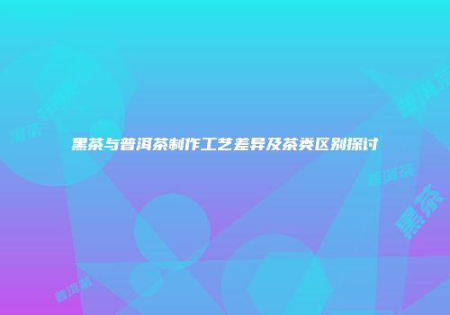 黑茶与普洱茶制作工艺差异及茶类区别探讨