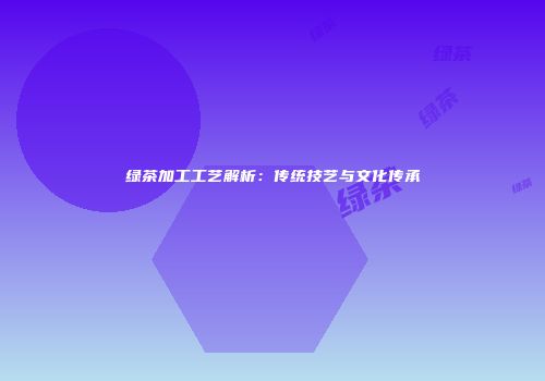 绿茶加工工艺解析：传统技艺与文化传承