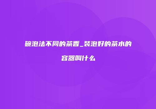 碗泡法不同的茶香_装泡好的茶水的容器叫什么