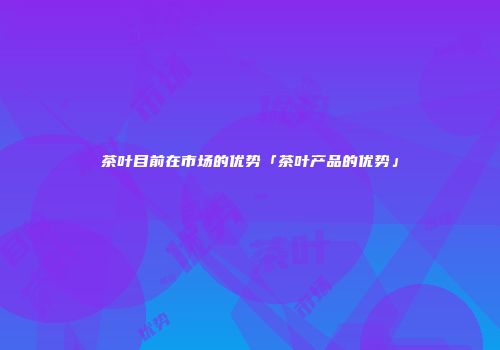 茶叶目前在市场的优势「茶叶产品的优势」
