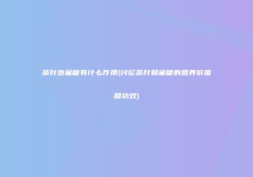 茶叶泡蜜糖有什么作用(讨论茶叶和蜜糖的营养价值和功效)