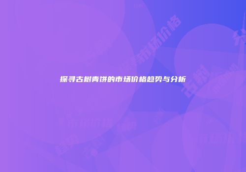 探寻古树青饼的市场价格趋势与分析