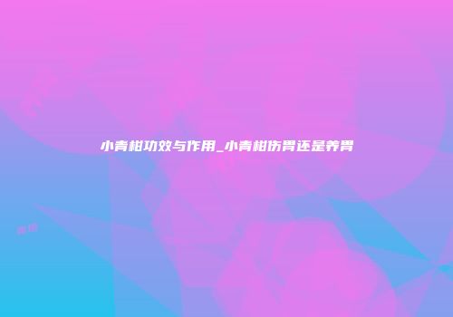 小青柑功效与作用_小青柑伤胃还是养胃