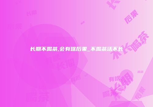 长期不喝茶,会有啥后果_不喝茶活不长