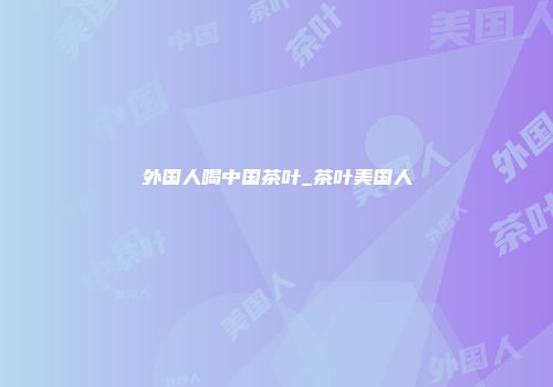 外国人喝中国茶叶_茶叶美国人