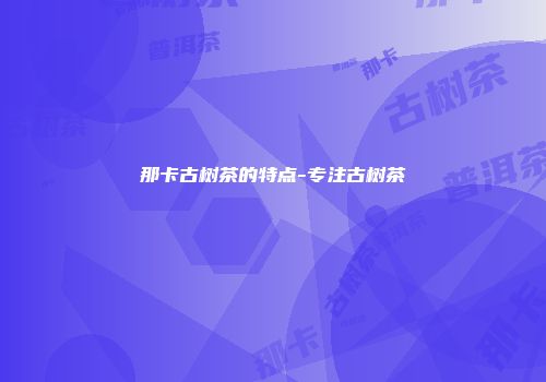 那卡古树茶的特点-专注古树茶