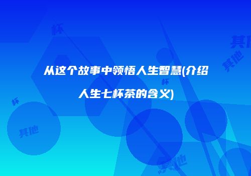 从这个故事中领悟人生智慧(介绍人生七杯茶的含义)