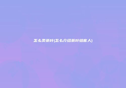 怎么卖茶叶(怎么介绍茶叶给客人)