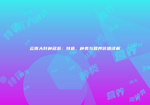 云南大叶种名茶：特色、种类与营养价值详解