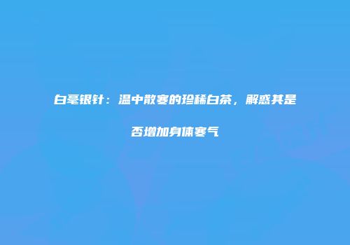 白毫银针：温中散寒的珍稀白茶，解惑其是否增加身体寒气