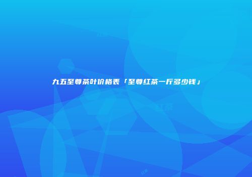 九五至尊茶叶价格表「至尊红茶一斤多少钱」
