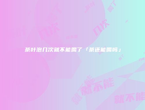 茶叶泡几次就不能喝了「茶还能喝吗」