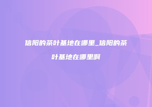 信阳的茶叶基地在哪里_信阳的茶叶基地在哪里啊