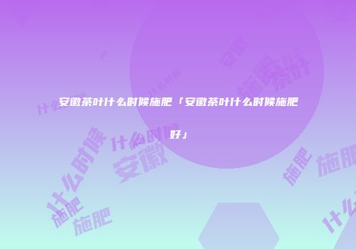 安徽茶叶什么时候施肥「安徽茶叶什么时候施肥好」