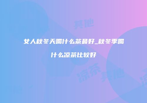 女人秋冬天喝什么茶最好_秋冬季喝什么凉茶比较好