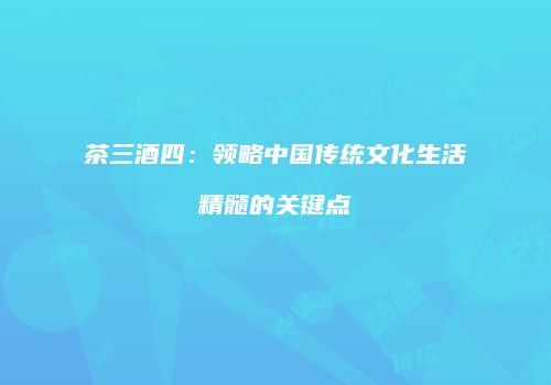 茶三酒四：领略中国传统文化生活精髓的关键点