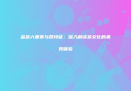 品茶六要素与四特征：深入解读茶文化的美妙体验