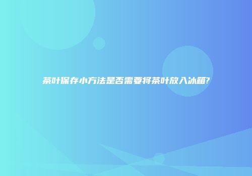 茶叶保存小方法是否需要将茶叶放入冰箱?