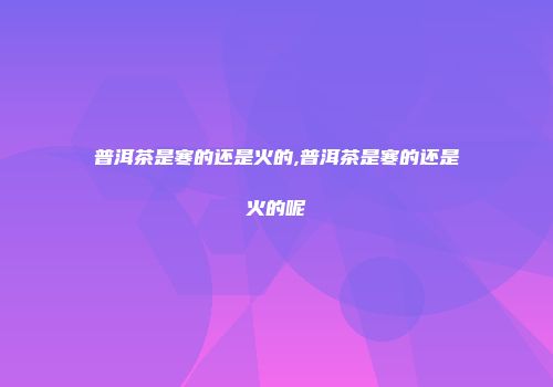 普洱茶是寒的还是火的,普洱茶是寒的还是火的呢