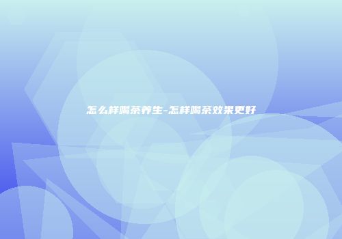 怎么样喝茶养生-怎样喝茶效果更好