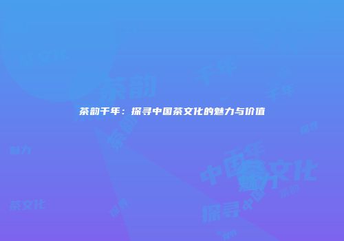 茶韵千年：探寻中国茶文化的魅力与价值