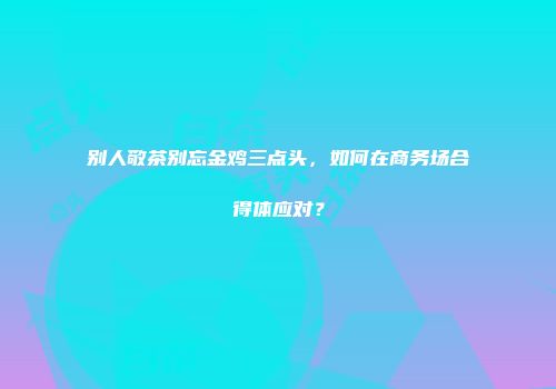 别人敬茶别忘金鸡三点头，如何在商务场合得体应对？
