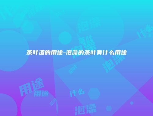 茶叶渣的用途-泡澡的茶叶有什么用途