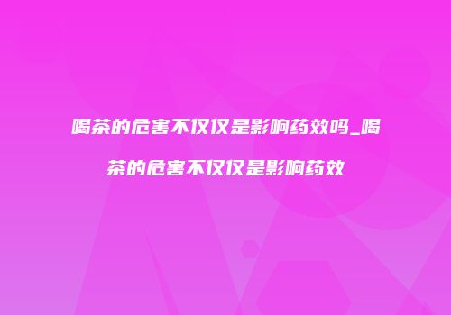 喝茶的危害不仅仅是影响药效吗_喝茶的危害不仅仅是影响药效