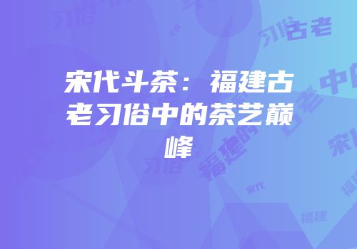 宋代斗茶：福建古老习俗中的茶艺巅峰