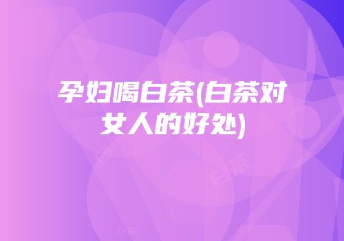孕妇喝白茶(白茶对女人的好处)