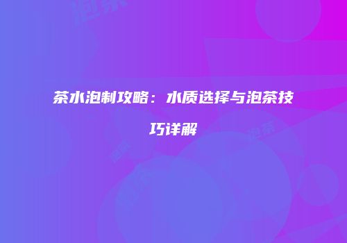 茶水泡制攻略：水质选择与泡茶技巧详解