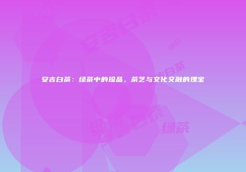 安吉白茶：绿茶中的珍品，茶艺与文化交融的瑰宝