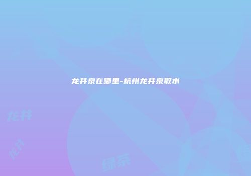 龙井泉在哪里-杭州龙井泉取水