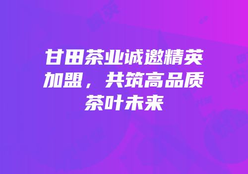 甘田茶业诚邀精英加盟，共筑高品质茶叶未来