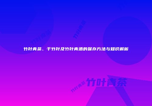 竹叶青茶、干竹叶及竹叶青酒的保存方法与知识解析