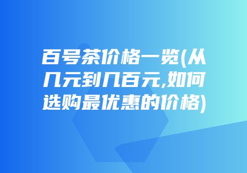 百号茶价格一览(从几元到几百元,如何选购最优惠的价格)