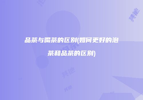 品茶与喝茶的区别(如何更好的泡茶和品茶的区别)