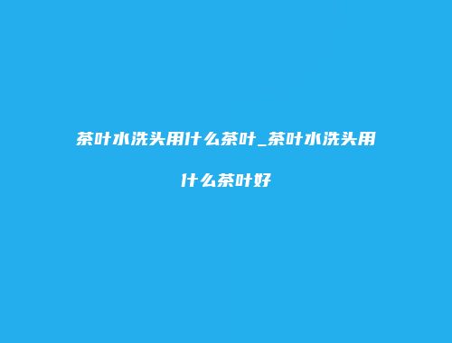 茶叶水洗头用什么茶叶_茶叶水洗头用什么茶叶好