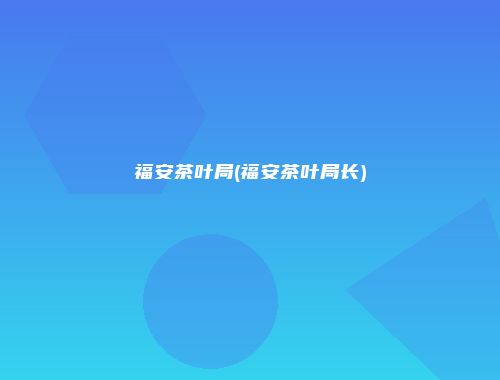 福安茶叶局(福安茶叶局长)