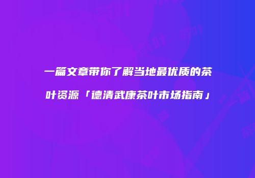 一篇文章带你了解当地最优质的茶叶资源「德清武康茶叶市场指南」