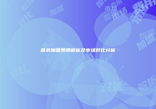喜茶加盟费用解析及市场对比分析