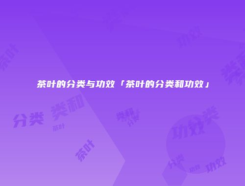 茶叶的分类与功效「茶叶的分类和功效」