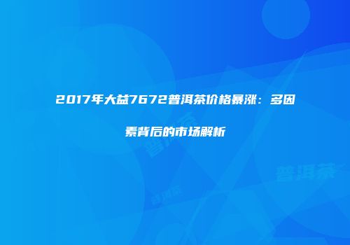 2017年大益7672普洱茶价格暴涨：多因素背后的市场解析