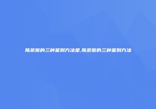 陈茶嫩的三种鉴别方法是,陈茶嫩的三种鉴别方法