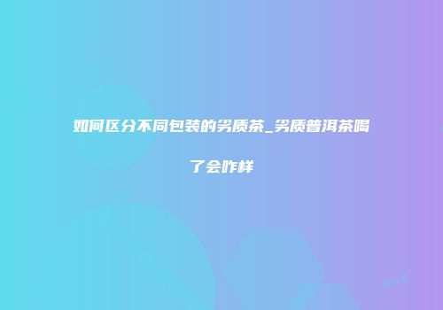 如何区分不同包装的劣质茶_劣质普洱茶喝了会咋样