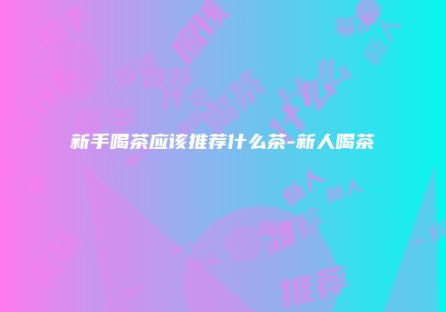 新手喝茶应该推荐什么茶-新人喝茶