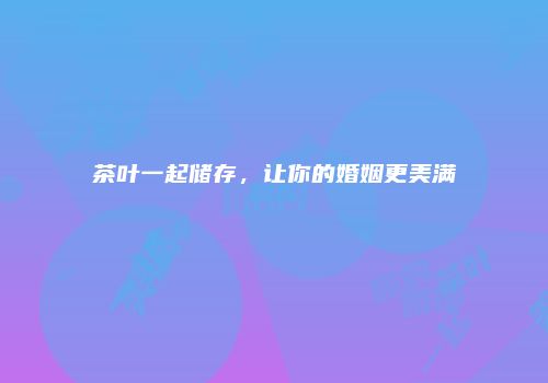 茶叶一起储存，让你的婚姻更美满