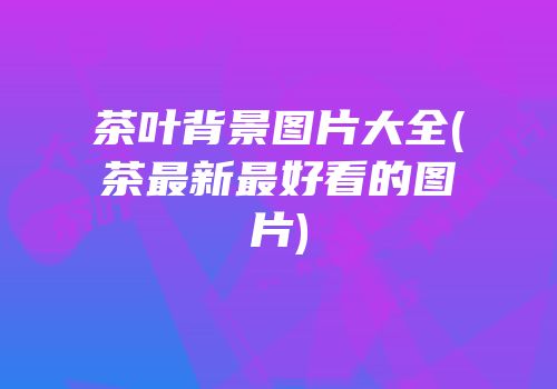 茶叶背景图片大全(茶最新最好看的图片)